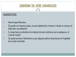 SINDROME DEL BEBE ZARANDEADO DIAGNOSTICOS: Hemorragia Retiniana: Se puede ver lesiones óseas, trauma abdominal y toráxico ( donde se sostuvo al bebé para zarandearlo)  Es importante no olvidarse la relación de este síndrome con la epilepsia y el retardo mental Se puede prevenir fácilmente ya que algunos padres desconocen la fragilidad del cerebro del bebé 