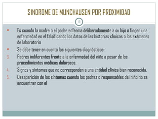 SINDROME DE MUNCHAUSEN POR PROXIMIDAD Es cuando la madre o el padre enferma deliberadamente a su hijo o fingen una enfermedad en el falsificando los datos de las historias clínicas o los exámenes de laboratorio Se debe tener en cuenta los siguientes diagnósticos: Padres indiferentes frente a la enfermedad del niño a pesar de los procedimientos médicos dolorosos. Signos y síntomas que no corresponden a una entidad clínica bien reconocida. Desaparición de los síntomas cuando los padres o responsables del niño no se encuentran con el 