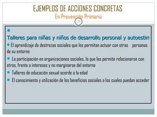 EJEMPLOS DE ACCIONES CONCRETAS   En Prevención Primaria Talleres para niñas y niños de desarrollo personal y autoestima El aprendizaje de destrezas sociales que les permitan actuar con otras  personas de su entorno La participación en organizaciones sociales, lo que les permite relacionarse con otros, frente a intereses y no marginarse del entorno Talleres de educación sexual acorde a la edad El conocimiento y utilización de los beneficios sociales a los cuales puedan acceder 