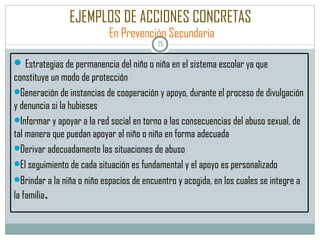 EJEMPLOS DE ACCIONES CONCRETAS   En Prevención Secundaria Estrategias de permanencia del niño o niña en el sistema escolar ya que constituye un modo de protección Generación de instancias de cooperación y apoyo, durante el proceso de divulgación y denuncia si la hubieses Informar y apoyar a la red social en torno a las consecuencias del abuso sexual, de tal manera que puedan apoyar al niño o niña en forma adecuada Derivar adecuadamente las situaciones de abuso El seguimiento de cada situación es fundamental y el apoyo es personalizado Brindar a la niña o niño espacios de encuentro y acogida, en los cuales se integre a la familia . 