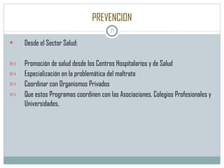 PREVENCION Desde el Sector Salud: Promoción de salud desde los Centros Hospitalarios y de Salud Especialización en la problemática del maltrato Coordinar con Organismos Privados Que estos Programas coordinen con las Asociaciones, Colegios Profesionales y Universidades . 