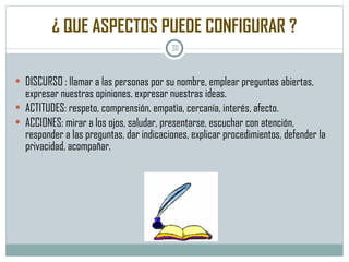 ¿ QUE ASPECTOS PUEDE CONFIGURAR ? DISCURSO : llamar a las personas por su nombre, emplear preguntas abiertas, expresar nuestras opiniones, expresar nuestras ideas. ACTITUDES: respeto, comprensión, empatìa, cercanía, interés, afecto. ACCIONES: mirar a los ojos, saludar, presentarse, escuchar con atención, responder a las preguntas, dar indicaciones, explicar procedimientos, defender la privacidad, acompañar. 