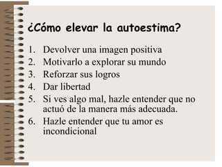 Devolver una imagen positiva Motivarlo a explorar su mundo Reforzar sus logros Dar libertad Si ves algo mal, hazle entender que no actuó de la manera más adecuada. Hazle entender que tu amor es incondicional ¿Cómo elevar la autoestima? 