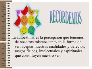 La autoestima es la percepción que tenemos de nosotros mismos tanto en la forma de ser, aceptar nuestras cualidades y defectos, rasgos físicos, intelectuales y espirituales que constituyen nuestro ser. RECORDEMOS 
