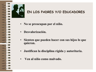 EN LOS PADRES Y/O EDUCADORES No se preocupan por el niño. Desvalorización. Sienten que pueden hacer con sus hijos lo que quieran. Justifican la disciplina rígida y autoritaria. Ven al niño como malvado. 