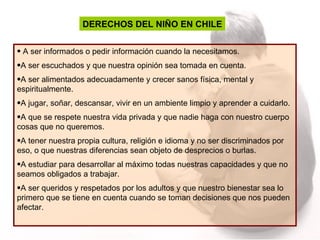 DERECHOS DEL NIÑO EN CHILE A ser informados o pedir información cuando la necesitamos. A ser escuchados y que nuestra opinión sea tomada en cuenta. A ser alimentados adecuadamente y crecer sanos física, mental y espiritualmente. A jugar, soñar, descansar, vivir en un ambiente limpio y aprender a cuidarlo. A que se respete nuestra vida privada y que nadie haga con nuestro cuerpo cosas que no queremos. A tener nuestra propia cultura, religión e idioma y no ser discriminados por eso, o que nuestras diferencias sean objeto de desprecios o burlas. A estudiar para desarrollar al máximo todas nuestras capacidades y que no seamos obligados a trabajar. A ser queridos y respetados por los adultos y que nuestro bienestar sea lo primero que se tiene en cuenta cuando se toman decisiones que nos pueden afectar.  