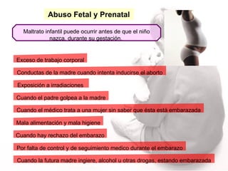 Abuso Fetal y Prenatal Maltrato infantil puede ocurrir antes de que el niño nazca, durante su gestación.  Conductas de la madre cuando intenta inducirse el aborto Cuando el padre golpea a la madre Cuando hay rechazo del embarazo Por falta de control y de seguimiento medico durante el embarazo Mala alimentación y mala higiene Exceso de trabajo corporal Exposición a irradiaciones  Cuando la futura madre ingiere, alcohol u otras drogas, estando embarazada Cuando el médico trata a una mujer sin saber que ésta está embarazada 