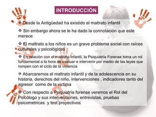 INTRODUCCIÓN Desde la Antigüedad ha existido el maltrato infantil  Sin embargo ahora se le ha dado la connotación que este merece  El maltrato a los niños es un grave problema social con raíces culturales y psicológicas  En relación con el maltrato infantil, la Psiquiatría Forense toma un rol fundamental a la hora de evaluar e intervenir por medio de las leyes que rompen con el ciclo de la violencia  Abarcaremos el maltrato infantil y de la adolescencia en su historia, derechos del niño, intervenciones , indicadores tanto del agresor  como de la victima Con respecto a Psiquiatría forense veremos el Rol del Psicólogo y sus intervenciones, entrevistas, pruebas psicometricas  y test proyectivos  