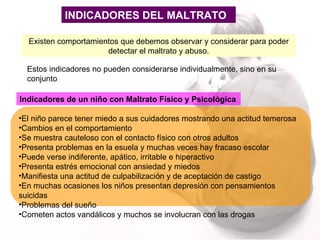INDICADORES DEL MALTRATO Estos indicadores no pueden considerarse individualmente, sino en su conjunto Existen comportamientos que debemos observar y considerar para poder detectar el maltrato y abuso. Indicadores de un niño con Maltrato Físico y Psicológica El niño parece tener miedo a sus cuidadores mostrando una actitud temerosa Cambios en el comportamiento  Se muestra cauteloso con el contacto físico con otros adultos Presenta problemas en la esuela y muchas veces hay fracaso escolar Puede verse indiferente, apático, irritable e hiperactivo Presenta estrés emocional con ansiedad y miedos Manifiesta una actitud de culpabilización y de aceptación de castigo En muchas ocasiones los niños presentan depresión con pensamientos suicidas Problemas del sueño Cometen actos vandálicos y muchos se involucran con las drogas 