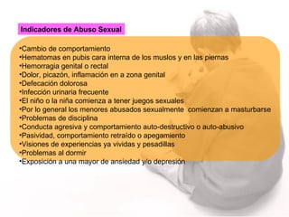 Indicadores de Abuso Sexual   Cambio de comportamiento  Hematomas en pubis cara interna de los muslos y en las piernas Hemorragia genital o rectal Dolor, picazón, inflamación en a zona genital Defecación dolorosa Infección urinaria frecuente El niño o la niña comienza a tener juegos sexuales  Por lo general los menores abusados sexualmente  comienzan a masturbarse Problemas de disciplina Conducta agresiva y comportamiento auto-destructivo o auto-abusivo Pasividad, comportamiento retraído o apegamiento Visiones de experiencias ya vividas y pesadillas Problemas al dormir Exposición a una mayor de ansiedad y/o depresión 
