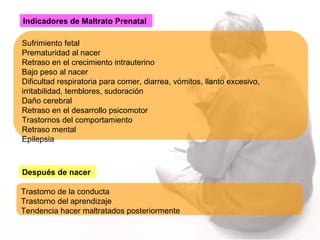 Indicadores de Maltrato Prenatal Sufrimiento fetal Prematuridad al nacer Retraso en el crecimiento intrauterino Bajo peso al nacer Dificultad respiratoria para comer, diarrea, vómitos, llanto excesivo, irritabilidad, temblores, sudoración Daño cerebral Retraso en el desarrollo psicomotor Trastornos del comportamiento Retraso mental Epilepsia Trastorno de la conducta Trastorno del aprendizaje Tendencia hacer maltratados posteriormente Después de nacer   