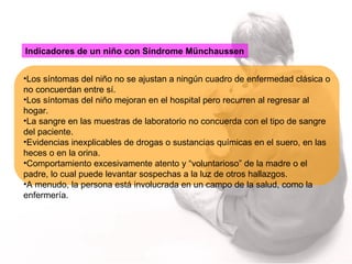 Indicadores de un niño con Síndrome Münchaussen Los síntomas del niño no se ajustan a ningún cuadro de enfermedad clásica o no concuerdan entre sí. Los síntomas del niño mejoran en el hospital pero recurren al regresar al hogar. La sangre en las muestras de laboratorio no concuerda con el tipo de sangre del paciente. Evidencias inexplicables de drogas o sustancias químicas en el suero, en las heces o en la orina. Comportamiento excesivamente atento y “voluntarioso” de la madre o el padre, lo cual puede levantar sospechas a la luz de otros hallazgos. A menudo, la persona está involucrada en un campo de la salud, como la enfermería. 