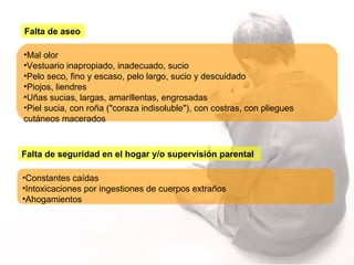Falta de aseo Mal olor Vestuario inapropiado, inadecuado, sucio Pelo seco, fino y escaso, pelo largo, sucio y descuidado Piojos, liendres Uñas sucias, largas, amarillentas, engrosadas Piel sucia, con roña ("coraza indisoluble"), con costras, con pliegues cutáneos macerados Falta de seguridad en el hogar y/o supervisión parental Constantes caídas  Intoxicaciones por ingestiones de cuerpos extraños Ahogamientos 