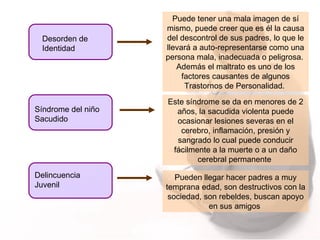 Desorden de Identidad Puede tener una mala imagen de sí mismo, puede creer que es él la causa del descontrol de sus padres, lo que le llevará a auto-representarse como una persona mala, inadecuada o peligrosa.  Además el maltrato es uno de los factores causantes de algunos Trastornos de Personalidad.  Síndrome del niño Sacudido Este síndrome se da en menores de 2 años, la sacudida violenta puede ocasionar lesiones severas en el cerebro, inflamación, presión y sangrado lo cual puede conducir fácilmente a la muerte o a un daño cerebral permanente  Delincuencia  Juvenil  Pueden llegar hacer padres a muy temprana edad, son destructivos con la sociedad, son rebeldes, buscan apoyo en sus amigos  