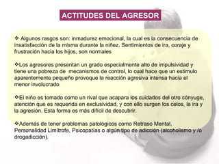 Algunos rasgos son: inmadurez emocional, la cual es la consecuencia de insatisfacción de la misma durante la niñez. Sentimientos de ira, coraje y frustración hacia los hijos, son normales Los agresores presentan un grado especialmente alto de impulsividad y tiene una pobreza de  mecanismos de control, lo cual hace que un estimulo aparentemente pequeño provoque la reacción agresiva intensa hacia el menor involucrado El niño es tomado como un rival que acapara los cuidados del otro cónyuge, atención que es requerida en exclusividad, y con ello surgen los celos, la ira y la agresión. Esta forma es más difícil de descubrir. Además de tener  problemas patológicos como Retraso Mental, Personalidad Limítrofe, Psicopatías o algún tipo de adicción (alcoholismo y /o drogadicción).  ACTITUDES DEL AGRESOR 