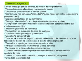 No se preocupa por las lesiones del niño ni de sus problemas  No acuden nunca a las citas y reuniones del colegio  Desprecian y desvalorizan al niño en público  Sienten a su hijo como una "propiedad" ("puedo hacer con mi hijo lo que quiero porque es mío")  Expresan dificultades en su matrimonio  Recogen y llevan al niño al colegio sin permitir contactos sociales  Compensan con bienes materiales la escasa relación personal afectiva que mantiene con sus hijos  Trato desigual entre los hermanos  No justifican las ausencias de clase de sus hijos  Justifican la disciplina rígida y autoritaria  Ven al niño como malvado  Ofrecen explicaciones ilógicas, contradictorias o discordante en relación a las lesiones del menor, no convincentes o bien no tienen explicación  Son celosos y protegen desmesuradamente al niño  Atribuye las lesiones a los hermanos u otras personas Se retrasa en la búsqueda de asistencia medica  Cambia con frecuencia de pediatra de centro de salud para la atención sanitaria del niño Intenta ocultar la lesión  del niño o proteger la identidad del agresor Evita toda responsabilidad Conductas de agresor: 