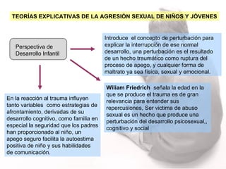 Perspectiva de Desarrollo Infantil Introduce  el concepto de perturbación para explicar la interrupción de ese normal desarrollo, una perturbación es el resultado de un hecho traumático como ruptura del proceso de apego, y cualquier forma de maltrato ya sea física, sexual y emocional. Wiliam Friedrich   señala la edad en la que se produce el trauma es de gran relevancia para entender sus repercusiones, Ser victima de abuso sexual es un hecho que produce una perturbación del desarrollo psicosexual,, cognitivo y social  En la reacción al trauma influyen tanto variables  como estrategias de afrontamiento, derivadas de su desarrollo cognitivo, como familia en especial la seguridad que los padres han proporcionado al niño, un apego seguro facilita la autoestima positiva de niño y sus habilidades de comunicación.  TEORÍAS EXPLICATIVAS DE LA AGRESIÓN SEXUAL DE NIÑOS Y JÓVENES 