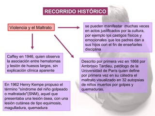 Violencia y el Maltrato se pueden manifestar  muchas veces en actos justificados por la cultura, por ejemplo los castigos físicos y emocionales que los padres dan a sus hijos con el fin de enseñarles disciplina  Caffey en 1946, quien observa la asociación entre hematomas y lesión de huesos largos, sin explicación clínica aparente Descrito por primera vez en 1868 por Ambrosio Tardieu, patólogo de la Universidad de París quien define por primera vez en su cátedra el maltrato visualizado en 32 autopsias de niños muertos por golpes y quemaduras.  En 1962 Henry Kempe propuso el término "síndrome del niño golpeado o maltratado"(SNM), aquel que presentaba una lesión ósea, con una lesión cutánea de tipo equimosis, magulladura, quemadura  RECORRIDO HISTÓRICO 