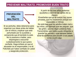 PREVENCIÓN DEL MALTRATO  A partir de los tres años podemos ayudarlos a conocer las partes de su cuerpo.  Enseñarles que en el cuerpo hay zonas privadas, que no mostramos porque son especiales e íntimas No está bien que los adultos traten mal a los niños, por ejemplo que les peguen, que les griten, que les digan palabras feas. T ransmitirles que nadie puede obligarles a guardar un secreto y que siempre deben tener la confianza para acudir a sus papás si les ocurre algo.  Si se perturba, debe detenerse para organizar sus ideas antes de hablar con el niño/a y explicar que está perturbado por lo sucedido y comprende que él también lo esté. No lo presione a hablar, pero dispóngase a escuchar cuidadosamente lo que quiera confiarle. Haga énfasis en que el abusador es el responsable y no él. Felicítelo por haber confiado en usted y asegúrele protección. PREVENIR MALTRATO, PROMOVER BUEN TRATO 