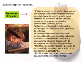 Existen dos tipos de Prevención… Prevención Primaria  En las "escuelas de padres" u otros centros comunitarios promoviendo valores de estima hacia la infancia, la mujer y la paternidad. Historia de Salud de Atención Primaria, recabando información de aspectos psicosociales, dinámica familiar  Evaluando la calidad del vínculo afectivo padres-hijos, los cuidados al niño, presencia de síntomas  Intervenir en las consultas discutiendo métodos alternativos de disciplina, refuerzos positivos a la buena conducta del niño y estableciendo objetivos de reducción de experiencias de confrontación padres-hijo. Identificar los puntos valiosos y positivos de los padres, alabar sus esfuerzos, reforzar la autoestima y la competencia. Modificar actitudes de los padres ante el establecimiento de normas y limites 