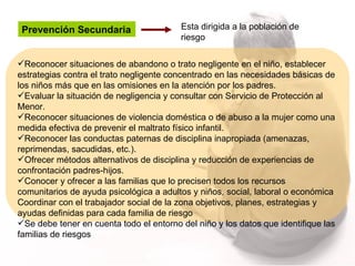 Prevención Secundaria  Esta dirigida a la población de riesgo Reconocer situaciones de abandono o trato negligente en el niño, establecer estrategias contra el trato negligente concentrado en las necesidades básicas de los niños más que en las omisiones en la atención por los padres.  Evaluar la situación de negligencia y consultar con Servicio de Protección al Menor. Reconocer situaciones de violencia doméstica o de abuso a la mujer como una medida efectiva de prevenir el maltrato físico infantil. Reconocer las conductas paternas de disciplina inapropiada (amenazas, reprimendas, sacudidas, etc.). Ofrecer métodos alternativos de disciplina y reducción de experiencias de confrontación padres-hijos. Conocer y ofrecer a las familias que lo precisen todos los recursos comunitarios de ayuda psicológica a adultos y niños, social, laboral o económica Coordinar con el trabajador social de la zona objetivos, planes, estrategias y ayudas definidas para cada familia de riesgo Se debe tener en cuenta todo el entorno del niño y los datos que identifique las familias de riesgos 