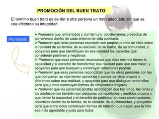 PROMOCIÓN DEL BUEN TRATO El termino buen trato es de dar a otra persona un trato adecuado sin que se vea afectada su integridad  Promoción Promueve que, entre todos y con ternura, construyamos proyectos de convivencia dentro de cada entorno de vida cotidiana. Promover que otras personas expresen sus propios puntos de vista sobre la realidad de su familia, de su escuela, de su barrio, de su comunidad, y apoyarles para que identifiquen en esa realidad los aspectos que consideran positivos y negativos Promover que esas personas reconozcan que ellos mismos tienen la capacidad y el derecho de transformar esa realidad para que sea mejor, y apoyarles para que busquen y construyan soluciones propias Promover que esas personas reconozcan que las otras personas con las que comparten su vida tienen opiniones y puntos de vista propios y diferentes sobre esa realidad, y apoyarles para que dialoguen entre ellos para que juntos construyan formas de convivencia mejores Promover que las personas adultas reconozcan que los niños, las niñas y los adolescentes también son personas con opiniones y sentidos propios y que tienen la capacidad y el derecho de participar en esas construcciones colectivas dentro de la familia, de la escuela, de la comunidad, y apoyarles para que entre todos construyan formas de relación que hagan que la vida sea más agradable y justa para todos 