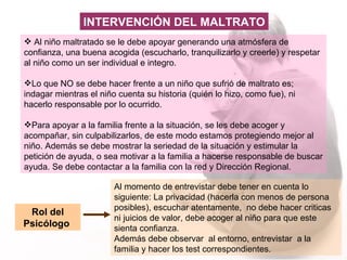 Al niño maltratado se le debe apoyar g enerando una atmósfera de confianza, una buena acogida (escucharlo, tranquilizarlo y creerle) y respetar al niño como un ser individual e integro. Lo que NO se debe hacer frente a un niño que sufrió de maltrato es; indagar mientras el niño cuenta su historia (quién lo hizo, como fue), ni hacerlo responsable por lo ocurrido. Para apoyar a la familia frente a la situación, se les debe  acoger y acompañar, sin culpabilizarlos, de este modo estamos protegiendo mejor al niño. Además se debe mostrar la seriedad de la situación y estimular la petición de ayuda, o sea motivar a la familia a hacerse responsable de buscar ayuda. Se debe contactar a la familia con la red y Dirección Regional. Rol del Psicólogo  Al momento de entrevistar debe tener en cuenta lo siguiente: La privacidad (hacerla con menos de persona posibles), escuchar atentamente,  no debe hacer criticas ni juicios de valor, debe acoger al niño para que este sienta confianza.  Además debe observar  al entorno, entrevistar  a la familia y hacer los test correspondientes. INTERVENCIÓN DEL MALTRATO 