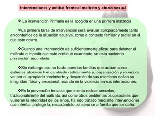 Intervenciones y actitud frente al maltrato y abuso sexual La intervención Primaria es la acogida en una primera instancia La primera tarea de intervención será evaluar apropiadamente tanto en contenido de la situación abusiva, como e contexto familiar y social en el que esto ocurre.  Cuando una intervención es suficientemente eficaz para detener el maltrato e impedir que este continué ocurriendo, se esta haciendo prevención segundaria. Sin embargo eso no basta pues las familias que actúan como sistemas abusivos han cambiado radicalmente su organización y en vez de ver por el apropiado crecimiento y desarrollo de sus miembros dañan su integridad física y emocional, usando de la violencia en sus interacciones. Es la prevención terciaria que intenta reducir secuelas, tradicionalmente del maltrato, así como otros problemas psicosociales que vulneran la integridad de los niños, ha sido tratado mediante intervenciones que intentan protegerlo, rescatándolo del seno de a familia que los daña. 