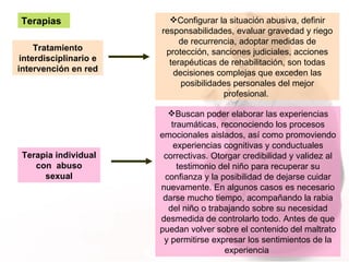 Terapias Tratamiento interdisciplinario e intervención en red Configurar la situación abusiva, definir responsabilidades, evaluar gravedad y riego de recurrencia, adoptar medidas de protección, sanciones judiciales, acciones terapéuticas de rehabilitación, son todas decisiones complejas que exceden las posibilidades personales del mejor profesional.  Terapia individual con  abuso sexual Buscan poder elaborar las experiencias traumáticas, reconociendo los procesos emocionales aislados, así como promoviendo experiencias cognitivas y conductuales correctivas. Otorgar credibilidad y validez al testimonio del niño para recuperar su confianza y la posibilidad de dejarse cuidar nuevamente. En algunos casos es necesario darse mucho tiempo, acompañando la rabia del niño o trabajando sobre su necesidad desmedida de controlarlo todo. Antes de que puedan volver sobre el contenido del maltrato y permitirse expresar los sentimientos de la experiencia  