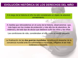 EVOLUCIÓN HISTÓRICA DE LOS DERECHOS DEL NIÑO A lo largo de la historia el niño ha sido considerado un objeto de absoluto sometimiento.  A medida que retrocedemos en el curso de la historia, observaremos  que, más bajos son los niveles de protección y más alto los de abandono, de violencia y de todo tipo de abuso que debieron sufrir los niños y las niñas. Las condiciones de vida, consideraban al niño como un adulto pequeño   La finalización de las  dos guerras mundiales , constituye el despertar de la conciencia mundial ante los sufrimientos e injusticias, infligidos al ser más inofensivo e inocente.  