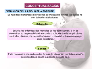 DEFINICIÓN DE LA PSIQUIATRÍA FORENSE   Se han dado numerosas definiciones de Psiquiatría forense las cuales no son del todo satisfactorias  Cabanellas   Estudia las enfermedades mentales de los delincuentes, a fin de determinar su responsabilidad atenuada o nula, dentro de los principios criminales clásicos o la necesidad de uno u otro de los tratamientos que deba adoptarse. Bonnet  Es la que  realiza el estudio de las formas de alienación mental en relación de dependencia con la legislación de cada país.  CONCEPTUALIZACIÓN 