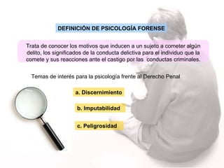 DEFINICIÓN DE PSICOLOGÍA FORENSE Trata de conocer los motivos que inducen a un sujeto a cometer algún delito, los significados de la conducta delictiva para el individuo que la comete y sus reacciones ante el castigo por las  conductas criminales. Temas de interés para la psicología frente al Derecho Penal  a. Discernimiento b. Imputabilidad c. Peligrosidad 