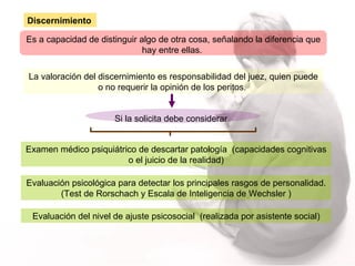 Es a capacidad de distinguir algo de otra cosa, señalando la diferencia que hay entre ellas.  La valoración del discernimiento es responsabilidad del juez, quien puede o no requerir la opinión de los peritos.   Si la solicita debe considerar Examen médico psiquiátrico de descartar patología  (capacidades cognitivas o el juicio de la realidad) Evaluación del nivel de ajuste psicosocial  (realizada por asistente social) Evaluación psicológica para detectar los principales rasgos de personalidad. (Test de Rorschach y Escala de Inteligencia de Wechsler ) Discernimiento 