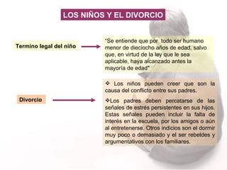 Termino legal del niño “ Se entiende que por  todo ser humano menor de dieciocho años de edad, salvo que, en virtud de la ley que le sea aplicable, haya alcanzado antes la mayoría de edad"  Divorcio   Los niños pueden creer que son la causa del conflicto entre sus padres.  Los padres deben percatarse de las señales de estrés persistentes en sus hijos. Estas señales pueden incluir la falta de interés en la escuela, por los amigos o aún al entretenerse. Otros indicios son el dormir muy poco o demasiado y el ser rebeldes y argumentativos con los familiares.  LOS NIÑOS Y EL DIVORCIO 