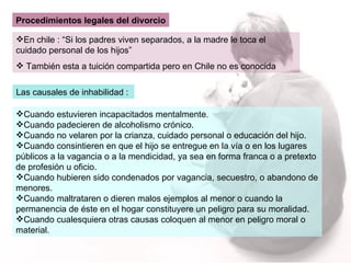 Procedimientos legales del divorcio En chile : “Si los padres viven separados, a la madre le toca el cuidado personal de los hijos” También esta a tuición compartida pero en Chile no es conocida Las causales de inhabilidad :  Cuando estuvieren incapacitados mentalmente. Cuando padecieren de alcoholismo crónico. Cuando no velaren por la crianza, cuidado personal o educación del hijo. Cuando consintieren en que el hijo se entregue en la vía o en los lugares públicos a la vagancia o a la mendicidad, ya sea en forma franca o a pretexto de profesión u oficio. Cuando hubieren sido condenados por vagancia, secuestro, o abandono de menores. Cuando maltrataren o dieren malos ejemplos al menor o cuando la permanencia de éste en el hogar constituyere un peligro para su moralidad. Cuando cualesquiera otras causas coloquen al menor en peligro moral o material. 