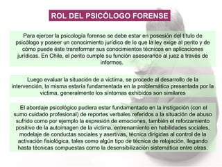 Para ejercer la psicología forense se debe estar en posesión del título de psicólogo y poseer un conocimiento jurídico de lo que la ley exige al perito y de cómo puede éste transformar sus conocimientos técnicos en aplicaciones jurídicas. En Chile, el perito cumple su función asesorando al juez a través de informes.  ROL DEL PSICÓLOGO FORENSE Luego evaluar la situación de a victima, se procede al desarrollo de la intervención, la misma estaría fundamentada en la problemática presentada por la victima, generalmente los síntomas exhibidos son similares El abordaje psicológico pudiera estar fundamentado en la instigación (con el sumo cuidado profesional) de reportes verbales referidos a la situación de abuso sufrido como por ejemplo la expresión de emociones, también el reforzamiento positivo de la autoimagen de la victima, entrenamiento en habilidades sociales, modelaje de conductas sociales y asertivas, técnica dirigidas al control de la activación fisiológica, tales como algún tipo de técnica de relajación, llegando hasta técnicas compuestas como la desensibilización sistemática entre otras. 