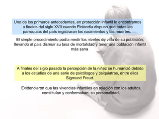 Uno de los primeros antecedentes, en protección infantil lo encontramos a finales del siglo XVII cuando Finlandia dispuso que todas las parroquias del país registraran los nacimientos y las muertes.   El simple procedimiento podía medir los niveles de vida de su población, llevando al pais dismuir su tasa de mortalidad y tener una población infantil más sana  A finales del siglo pasado la percepción de la niñez se humanizó debido a los estudios de una serie de psicólogos y psiquiatras, entre ellos Sigmund Freud. E videnciaron que las vivencias infantiles en relación con los adultos, constituían y conformaban  su personalidad.  