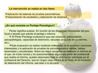 Peritar significa evaluar. En función de las diligencias interesadas del juez, fiscal o letrado que solicite el peritaje o informe El Perito Psicólogo evaluará lo que sea necesario (personalidad, psicopatologías, capacidad de testimonio, secuelas psíquicas de accidentes, etc.)  Esta evaluación se realiza mediante entrevistas de la persona o personas interesadas y la aplicación de pruebas de psicodiagnóstico válidas, fiables, baremadas y actualizadas. Sobre los datos recogidos se realizará un informe en el que, de modo neutral y sin posicionamiento alguno por parte del profesional que realiza el informe, queden plasmados toda la información solicitada por el profesional del Derecho, que en ningún caso influirá en el Perito en el momento de elaboración del informe, sea éste o no de parte. La intervención se realiza en dos fases: ¿En qué consiste un Peritaje Psicológico? Aplicación de baterías de pruebas psicométricas.  Interpretación de resultados y elaboración de dictamen. 