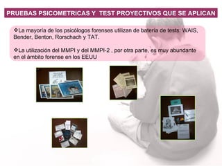 La mayoría de los psicólogos forenses utilizan de batería de tests: WAIS, Bender, Benton, Rorschach y TAT. La utilización del MMPI y del MMPI-2 , por otra parte, es muy abundante en el ámbito forense en los EEUU PRUEBAS PSICOMETRICAS Y  TEST PROYECTIVOS QUE SE APLICAN 