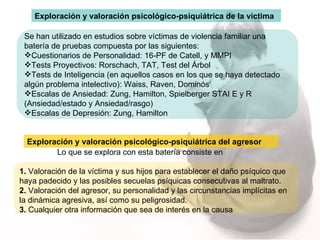 Se han utilizado en estudios sobre víctimas de violencia familiar una batería de pruebas compuesta por las siguientes:  Cuestionarios de Personalidad: 16-PF de Catell, y MMPI Tests Proyectivos: Rorschach, TAT, Test del Árbol Tests de Inteligencia (en aquellos casos en los que se haya detectado algún problema intelectivo): Waiss, Raven, Dominós Escalas de Ansiedad: Zung, Hamilton, Spielberger STAI E y R (Ansiedad/estado y Ansiedad/rasgo)  Escalas de Depresión: Zung, Hamilton Exploración y valoración psicológico-psiquiátrica de la víctima Exploración y valoración psicológico-psiquiátrica del agresor Lo que se explora con esta batería consiste en 1.  Valoración de la víctima y sus hijos para establecer el daño psíquico que haya padecido y las posibles secuelas psíquicas consecutivas al maltrato.  2.  Valoración del agresor, su personalidad y las circunstancias implícitas en la dinámica agresiva, así como su peligrosidad.  3.  Cualquier otra información que sea de interés en la causa 