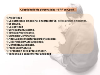 Afectividad La estabilidad emocional o fuerza del yo . de las propias emociones.  El orgullo . La actividad   Seriedad/Entusiasmo .  Timidez/Atrevimiento .  Sumisión/Dominancia .  Adecuación imperturbable/Sensibilidad .  Dependencia/Autosuficiencia .  Confianza/Suspicacia . Franqueza/Astucia .  Percepción de la propia imagen . Tendencia a experimentar ansiedad Cuestionario de personalidad   16-PF de Catell 