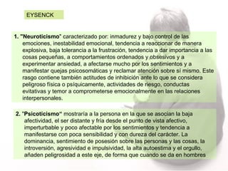1. "Neuroticismo " caracterizado por: inmadurez y bajo control de las emociones, inestabilidad emocional, tendencia a reaccionar de manera explosiva, baja tolerancia a la frustración, tendencia a dar importancia a las cosas pequeñas, a comportamientos ordenados y obsesivos y a experimentar ansiedad, a afectarse mucho por los sentimientos y a manifestar quejas psicosomáticas y reclamar atención sobre sí mismo. Este rasgo contiene también actitudes de inhibición ante lo que se considera peligroso física o psíquicamente, actividades de riesgo, conductas evitativas y temor a comprometerse emocionalmente en las relaciones interpersonales.  EYSENCK  2.  " Psicoticismo“  mostraría a la persona en la que se asocian la baja afectividad, el ser distante y fría desde el punto de vista afectivo, imperturbable y poco afectable por los sentimientos y tendencia a manifestarse con poca sensibilidad y con dureza del carácter. La dominancia, sentimiento de posesión sobre las personas y las cosas, la introversión, agresividad e impulsividad, la alta autoestima y el orgullo, añaden peligrosidad a este eje, de forma que cuando se da en hombres 