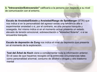 3. "Introversión/Extroversión"  calificaría a la persona con respecto a su nivel de comunicación con el entorno.  Escala de Ansiedad/Estado y Ansiedad/Rasgo de Spielberger  (STAI) que nos indica si en la personalidad del agresor existe una tendencia alta a experimentar ansiedad o si, por el contrario, es una persona tranquila y sosegada. Así mismo indica si en el momento actual presenta un estado elevado de tensión emocional, sobreexcitación o "ansiedad flotante", o si se encuentra tranquilo.  Escala de depresión de Zung  nos indica el nivel de depresión que presenta en el momento de la exploración.  Test del Árbol de Koch  viene a complementar toda la información anterior.  En el caso de que hayamos recogido en la entrevista circunstancias tales como personalidad anormal, consumo de alcohol o drogas u otro trastorno mental 