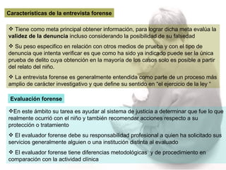 Características de la entrevista forense Tiene como meta principal obtener información, para lograr dicha meta evalúa la  validez de la denuncia  incluso considerando la posibilidad de su falsedad  Su peso especifico en relación con otros medios de prueba y con el tipo de denuncia que intenta verificar es que como ha sido ya indicado puede ser la única prueba de delito cuya obtención en la mayoría de los casos solo es posible a partir del relato del niño. La entrevista forense es generalmente entendida como parte de un proceso más amplio de carácter investigativo y que define su sentido en “el ejercicio de la ley “ Evaluación forense En este ámbito su tarea es ayudar al sistema de justicia a determinar que fue lo que realmente ocurrió con el niño y también recomendar acciones respecto a su protección o tratamiento El evaluador forense debe su responsabilidad profesional a quien ha solicitado sus servicios generalmente alguien o una institución distinta al evaluado  El evaluador forense tiene diferencias metodológicas  y de procedimiento en comparación con la actividad clínica 