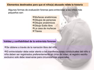 Algunas formas de evaluación forense para entrevistar a los niños más pequeños son: Elementos destinados para que el niño(a) abusado relate la historia Validez y confiabilidad de la entrevista forense Se obtiene a través de la narración libre del niño El entrevistador debe estar atento a las manifestaciones conductuales del niño o niña deben ser registrados preferentemente en cinta de video, el registro escrito exclusivo solo debe reservarse para circunstancias especiales. Muñecas anatómicas Dibujos de personas  Dibujos anatómicos Dibujo Estilo libre La casa de muñecas Títeres 