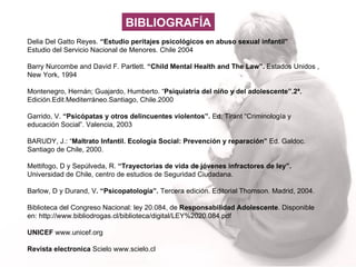 Delia Del Gatto Reyes.  “Estudio peritajes psicológicos en abuso sexual infantil” Estudio del Servicio Nacional de Menores. Chile 2004 Barry Nurcombe and David F. Partlett.  “Child Mental Health and The Law”.  Estados Unidos , New York, 1994  Montenegro, Hernán; Guajardo, Humberto. “ Psiquiatría del niño y del adolescente”.2ª.  Edición.Edit.Mediterráneo.Santiago, Chile.2000 Garrido, V.  “Psicópatas y otros delincuentes violentos”.  Ed. Tirant “Criminología y educación Social”. Valencia, 2003 BARUDY, J.: “ Maltrato Infantil. Ecología Social: Prevención y reparación”  Ed. Galdoc. Santiago de Chile, 2000. Mettifogo, D y Sepúlveda, R.  “Trayectorias de vida de jóvenes infractores de ley”.  Universidad de Chile, centro de estudios de Seguridad Ciudadana.  Barlow, D y Durand, V . “Psicopatología”.  Tercera edición. Editorial Thomson. Madrid, 2004. Biblioteca del Congreso Nacional: ley 20.084, de  Responsabilidad Adolescente . Disponible en: http://www.bibliodrogas.cl/biblioteca/digital/LEY%2020.084.pdf UNICEF  www.unicef.org Revista electronica  Scielo www.scielo.cl   BIBLIOGRAFÍA 