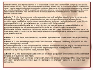 Artículo 6:  El niño, para el pleno desarrollo de su personalidad, necesita amor y comprensión. Siempre que sea posible, deberá crecer al amparo y bajo la responsabilidad de sus padres y, en todo caso, en un ambiente de afecto y de seguridad moral y material; salvo circunstancias excepcionales, no deberá separarse al niño de corta edad de su madre. La sociedad y las autoridades públicas tendrán la obligación de cuidar especialmente a los niños sin familia o que carezcan de medios adecuados de subsistencia. Para el mantenimiento de los hijos de familias numerosas conviene conceder subsidios estatales o de otra índole. Artículo 7:  El niño tiene derecho a recibir educación que será gratuita y obligatoria por lo menos en las etapas elementales. Se le dará una educación que favorezca su cultura general y le permita, en condiciones de igualdad de oportunidades, desarrollar sus aptitudes y su juicio individual, su sentido de responsabilidad moral y social y llegar a ser un miembro útil de la sociedad.  El interés superior del niño debe ser el principio rector de quienes tienen la responsabilidad de su educación y orientación; dicha responsabilidad incumbe, en primer término, a sus padres.  El niño debe disfrutar plenamente de juegos y recreaciones, los cuales deben estar orientados hacia los fines perseguidos por la educación; la sociedad y las autoridades públicas se esforzarán por promover el goce de este derecho. Artículo 8:  El niño debe, en todas las circunstancias, figurar entre los primeros que reciban protección y socorro. Artículo 9:  El niño debe ser protegido contra toda forma de abandono, crueldad y explotación. No será objeto de ningún tipo de trata. No deberá permitirse al niño trabajar antes de una edad mínima adecuada; en ningún caso se le dedicará ni se le permitirá que se dedique a ocupación o empleo alguno que pueda perjudicar su salud o educación o impedir su desarrollo físico, mental o moral. Artículo 10:  El niño debe ser protegido contra las prácticas que puedan fomentar la discriminación racial, religiosa, o de cualquiera otra índole. Debe ser educado en un espíritu de comprensión, tolerancia, amistad entre los pueblos, paz y fraternidad universal, y con plena conciencia de que debe consagrar sus energías y aptitudes al servicio de sus semejantes.  