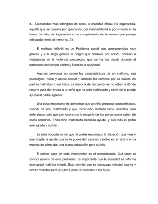 d. - La crueldad más intangible de todas, la crueldad oficial o la organizada,
aquella que se comete por ignorancia, por insensibilidad o por omisión en la
forma de falta de legislación o de cumplimiento de la misma que proteja
adecuadamente al menor (p. 3).
El maltrato Infantil es un Problema social con consecuencias muy
graves, y a la larga genera el peligro que conlleva por acción, omisión o
negligencia en la violencia psicológica que se ha ido dando durante el
transcurso del tiempo dentro y fuera de la sociedad.
Algunas personas no saben las características de un maltrato, sea
psicológico, físico y abuso sexual y también las razones por las cuales los
padres maltratan a sus hijos. La mayoría de las personas no saben a dónde
recurrir para dar ayuda a un niño que ha sido maltratado y cómo se le puede
ayudar al padre agresor.
Una cosa importante es demostrar que un niño presenta características,
cuando ha sido maltratado y que como niño también tiene derechos para
defenderse, sólo que por ignorancia la mayoría de las personas no saben de
estos derechos. Todo niño maltratado necesita ayuda, y aún más el padre
que agrede a su hijo.
Lo más importante es que el padre reconozca la situación que vive y
que acepte la ayuda que se le puede dar para un cambio en su vida y en la
manera de cómo dar una buena educación para su hijo.
El primer paso en toda intervención es el conocimiento. Qué tanto se
conoce acerca de este problema. Es importante que la sociedad se informe
acerca del maltrato infantil. Esto permite que se clarezcan más del asunto y
tomen medidas para ayudar ó para no maltratar a los hijos.
 