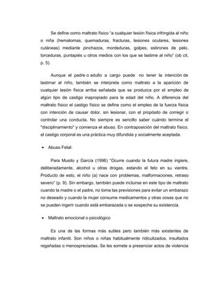Se define como maltrato físico “a cualquier lesión física infringida al niño
o niña (hematomas, quemaduras, fracturas, lesiones oculares, lesiones
cutáneas) mediante pinchazos, mordeduras, golpes, estirones de pelo,
torceduras, puntapiés u otros medios con los que se lastime al niño” (ob cit,
p. 5).
Aunque el padre o adulto a cargo puede no tener la intención de
lastimar al niño, también se interpreta como maltrato a la aparición de
cualquier lesión física arriba señalada que se produzca por el empleo de
algún tipo de castigo inapropiado para la edad del niño. A diferencia del
maltrato físico el castigo físico se define como el empleo de la fuerza física
con intención de causar dolor, sin lesionar, con el propósito de corregir o
controlar una conducta. No siempre es sencillo saber cuándo termina el
"disciplinamiento" y comienza el abuso. En contraposición del maltrato físico,
el castigo corporal es una práctica muy difundida y socialmente aceptada.
• Abuso Fetal:
Para Musito y García (1996) “Ocurre cuando la futura madre ingiere,
deliberadamente, alcohol u otras drogas, estando el feto en su vientre.
Producto de esto, el niño (a) nace con problemas, malformaciones, retraso
severo” (p. 9). Sin embargo, también puede incluirse en este tipo de maltrato
cuando la madre o el padre, no toma las previsiones para evitar un embarazo
no deseado y cuando la mujer consume medicamentos y otras cosas que no
se pueden ingerir cuando está embarazada o se sospeche su existencia.
• Maltrato emocional o psicológico
Es una de las formas más sutiles pero también más existentes de
maltrato infantil. Son niños o niñas habitualmente ridiculizados, insultados
regañadas o menospreciadas. Se les somete a presenciar actos de violencia
 
