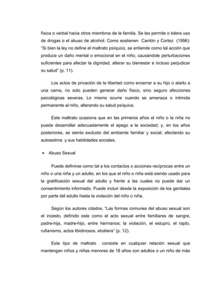 física o verbal hacia otros miembros de la familia. Se les permite o tolera uso
de drogas o el abuso de alcohol. Como sostienen Cantón y Cortez (1996):
“Si bien la ley no define el maltrato psíquico, se entiende como tal acción que
produce un daño mental o emocional en el niño, causándole perturbaciones
suficientes para afectar la dignidad, alterar su bienestar e incluso perjudicar
su salud” (p. 11).
Los actos de privación de la libertad como encerrar a su hijo o atarlo a
una cama, no solo pueden generar daño físico, sino seguro afecciones
psicológicas severas. Lo mismo ocurre cuando se amenaza o intimida
permanente al niño, alterando su salud psíquica.
Este maltrato ocasiona que en las primeros años el niño o la niña no
pueda desarrollar adecuadamente el apego a la sociedad; y, en los años
posteriores, se sienta excluido del ambiente familiar y social, afectando su
autoestima y sus habilidades sociales.
• Abuso Sexual
Puede definirse como tal a los contactos o acciones recíprocas entre un
niño o una niña y un adulto, en los que el niño o niña está siendo usado para
la gratificación sexual del adulto y frente a las cuales no puede dar un
consentimiento informado. Puede incluir desde la exposición de los genitales
por parte del adulto hasta la violación del niño o niña.
Según los autores citados, “Las formas comunes del abuso sexual son
el incesto, definido este como el acto sexual entre familiares de sangre,
padre-hija, madre-hijo, entre hermanos; la violación, el estupro, el rapto,
rufianismo, actos libidinosos, etcétera” (p. 12).
Este tipo de maltrato consiste en cualquier relación sexual que
mantengan niños y niñas menores de 18 años con adultos o un niño de más
 
